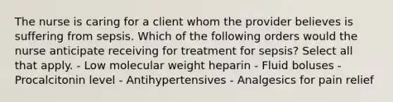 The nurse is caring for a client whom the provider believes is suffering from sepsis. Which of the following orders would the nurse anticipate receiving for treatment for sepsis? Select all that apply. - Low molecular weight heparin - Fluid boluses - Procalcitonin level - Antihypertensives - Analgesics for pain relief