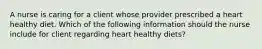 A nurse is caring for a client whose provider prescribed a heart healthy diet. Which of the following information should the nurse include for client regarding heart healthy diets?