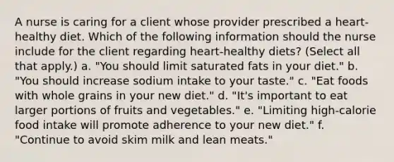 A nurse is caring for a client whose provider prescribed a heart-healthy diet. Which of the following information should the nurse include for the client regarding heart-healthy diets? (Select all that apply.) a. "You should limit saturated fats in your diet." b. "You should increase sodium intake to your taste." c. "Eat foods with whole grains in your new diet." d. "It's important to eat larger portions of fruits and vegetables." e. "Limiting high-calorie food intake will promote adherence to your new diet." f. "Continue to avoid skim milk and lean meats."