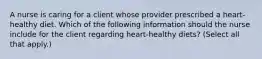 A nurse is caring for a client whose provider prescribed a heart-healthy diet. Which of the following information should the nurse include for the client regarding heart-healthy diets? (Select all that apply.)