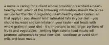 a nurse is caring for a client whose provider prescribed a heart-healthy diet. which of the following information should the nurse include for the client regarding heart-healthy diets? (select all that apply) - you should limit saturated fats in your diet - you should increase sodium intake in your taste - eat foods with whole grains in your diet - it's important to eat larger portions of fruits and vegetables - limiting high-calorie food intake will promote adherence to your new diet - continue to avoid skim milk and lean meats