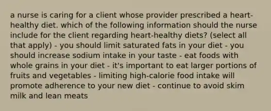 a nurse is caring for a client whose provider prescribed a heart-healthy diet. which of the following information should the nurse include for the client regarding heart-healthy diets? (select all that apply) - you should limit saturated fats in your diet - you should increase sodium intake in your taste - eat foods with whole grains in your diet - it's important to eat larger portions of fruits and vegetables - limiting high-calorie food intake will promote adherence to your new diet - continue to avoid skim milk and lean meats