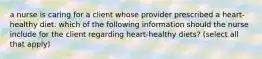 a nurse is caring for a client whose provider prescribed a heart-healthy diet. which of the following information should the nurse include for the client regarding heart-healthy diets? (select all that apply)