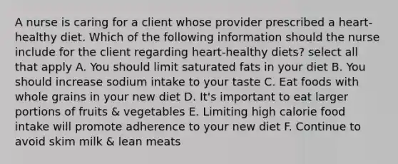 A nurse is caring for a client whose provider prescribed a heart-healthy diet. Which of the following information should the nurse include for the client regarding heart-healthy diets? select all that apply A. You should limit saturated fats in your diet B. You should increase sodium intake to your taste C. Eat foods with whole grains in your new diet D. It's important to eat larger portions of fruits & vegetables E. Limiting high calorie food intake will promote adherence to your new diet F. Continue to avoid skim milk & lean meats