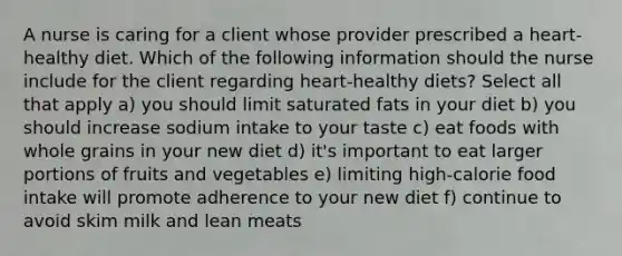 A nurse is caring for a client whose provider prescribed a heart-healthy diet. Which of the following information should the nurse include for the client regarding heart-healthy diets? Select all that apply a) you should limit saturated fats in your diet b) you should increase sodium intake to your taste c) eat foods with whole grains in your new diet d) it's important to eat larger portions of fruits and vegetables e) limiting high-calorie food intake will promote adherence to your new diet f) continue to avoid skim milk and lean meats