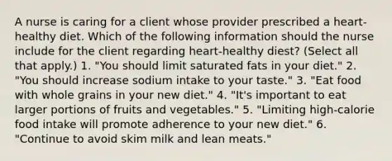 A nurse is caring for a client whose provider prescribed a heart-healthy diet. Which of the following information should the nurse include for the client regarding heart-healthy diest? (Select all that apply.) 1. "You should limit saturated fats in your diet." 2. "You should increase sodium intake to your taste." 3. "Eat food with whole grains in your new diet." 4. "It's important to eat larger portions of fruits and vegetables." 5. "Limiting high-calorie food intake will promote adherence to your new diet." 6. "Continue to avoid skim milk and lean meats."