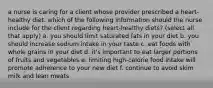 a nurse is caring for a client whose provider prescribed a heart-healthy diet. which of the following information should the nurse include for the client regarding heart-healthy diets? (select all that apply) a. you should limit saturated fats in your diet b. you should increase sodium intake in your taste c. eat foods with whole grains in your diet d. it's important to eat larger portions of fruits and vegetables e. limiting high-calorie food intake will promote adherence to your new diet f. continue to avoid skim milk and lean meats