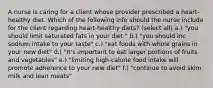 A nurse is caring for a client whose provider prescribed a heart-healthy diet. Which of the following info should the nurse include for the client regarding heart-healthy diets? (select all) a.) "you should limit saturated fats in your diet." b.) "you should inc sodium intake to your taste" c.) "eat foods with whole grains in your new diet" d.) "It's important to eat larger portions of fruits and vegetables" e.) "limiting high-calorie food intake will promote adherence to your new diet" f.) "continue to avoid skim milk and lean meats"