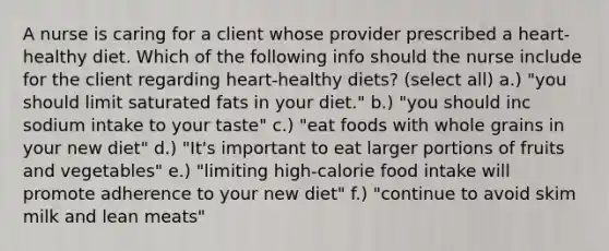 A nurse is caring for a client whose provider prescribed a heart-healthy diet. Which of the following info should the nurse include for the client regarding heart-healthy diets? (select all) a.) "you should limit saturated fats in your diet." b.) "you should inc sodium intake to your taste" c.) "eat foods with whole grains in your new diet" d.) "It's important to eat larger portions of fruits and vegetables" e.) "limiting high-calorie food intake will promote adherence to your new diet" f.) "continue to avoid skim milk and lean meats"