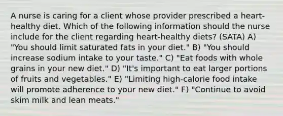 A nurse is caring for a client whose provider prescribed a heart-healthy diet. Which of the following information should the nurse include for the client regarding heart-healthy diets? (SATA) A) "You should limit saturated fats in your diet." B) "You should increase sodium intake to your taste." C) "Eat foods with whole grains in your new diet." D) "It's important to eat larger portions of fruits and vegetables." E) "Limiting high-calorie food intake will promote adherence to your new diet." F) "Continue to avoid skim milk and lean meats."