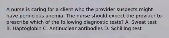 A nurse is caring for a client who the provider suspects might have pernicious anemia. The nurse should expect the provider to prescribe which of the following diagnostic tests? A. Sweat test B. Haptoglobin C. Antinuclear antibodies D. Schilling test