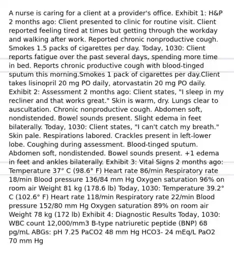 A nurse is caring for a client at a provider's office. Exhibit 1: H&P 2 months ago: Client presented to clinic for routine visit. Client reported feeling tired at times but getting through the workday and walking after work. Reported chronic nonproductive cough. Smokes 1.5 packs of cigarettes per day. Today, 1030: Client reports fatigue over the past several days, spending more time in bed. Reports chronic productive cough with blood-tinged sputum this morning.Smokes 1 pack of cigarettes per day.Client takes lisinopril 20 mg PO daily, atorvastatin 20 mg PO daily. Exhibit 2: Assessment 2 months ago: Client states, "I sleep in my recliner and that works great." Skin is warm, dry. Lungs clear to auscultation. Chronic nonproductive cough. Abdomen soft, nondistended. Bowel sounds present. Slight edema in feet bilaterally. Today, 1030: Client states, "I can't catch my breath." Skin pale. Respirations labored. Crackles present in left-lower lobe. Coughing during assessment. Blood-tinged sputum. Abdomen soft, nondistended. Bowel sounds present. +1 edema in feet and ankles bilaterally. Exhibit 3: Vital Signs 2 months ago: Temperature 37° C (98.6° F) Heart rate 86/min Respiratory rate 18/min Blood pressure 136/84 mm Hg Oxygen saturation 96% on room air Weight 81 kg (178.6 lb) Today, 1030: Temperature 39.2° C (102.6° F) Heart rate 118/min Respiratory rate 22/min Blood pressure 152/80 mm Hg Oxygen saturation 89% on room air Weight 78 kg (172 lb) Exhibit 4: Diagnostic Results Today, 1030: WBC count 12,000/mm3 B-type natriuretic peptide (BNP) 68 pg/mL ABGs: pH 7.25 PaCO2 48 mm Hg HCO3- 24 mEq/L PaO2 70 mm Hg