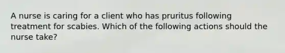 A nurse is caring for a client who has pruritus following treatment for scabies. Which of the following actions should the nurse take?