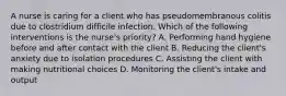 A nurse is caring for a client who has pseudomembranous colitis due to clostridium difficile infection. Which of the following interventions is the nurse's priority? A. Performing hand hygiene before and after contact with the client B. Reducing the client's anxiety due to isolation procedures C. Assisting the client with making nutritional choices D. Monitoring the client's intake and output