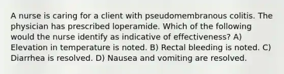 A nurse is caring for a client with pseudomembranous colitis. The physician has prescribed loperamide. Which of the following would the nurse identify as indicative of effectiveness? A) Elevation in temperature is noted. B) Rectal bleeding is noted. C) Diarrhea is resolved. D) Nausea and vomiting are resolved.