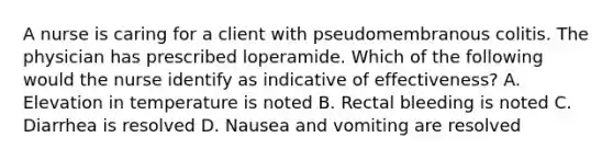 A nurse is caring for a client with pseudomembranous colitis. The physician has prescribed loperamide. Which of the following would the nurse identify as indicative of effectiveness? A. Elevation in temperature is noted B. Rectal bleeding is noted C. Diarrhea is resolved D. Nausea and vomiting are resolved