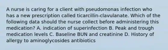 A nurse is caring for a client with pseudomonas infection who has a new prescription called ticarcillin-clavulanate. Which of the following data should the nurse collect before administering this medication? A. indication of superinfection B. Peak and trough medication levels C. Baseline BUN and creatinine D. History of allergy to aminoglycosides antibiotics