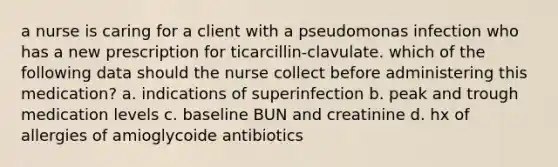 a nurse is caring for a client with a pseudomonas infection who has a new prescription for ticarcillin-clavulate. which of the following data should the nurse collect before administering this medication? a. indications of superinfection b. peak and trough medication levels c. baseline BUN and creatinine d. hx of allergies of amioglycoide antibiotics