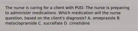 The nurse is caring for a client with PUD. The nurse is preparing to administer medications. Which medication will the nurse question, based on the client's diagnosis? A. omeprazole B. metoclopramide C. sucralfate D. cimetidine