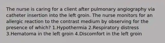 The nurse is caring for a client after pulmonary angiography via catheter insertion into the left groin. The nurse monitors for an allergic reaction to the contrast medium by observing for the presence of which? 1.Hypothermia 2.Respiratory distress 3.Hematoma in the left groin 4.Discomfort in the left groin