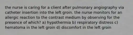 the nurse is caring for a client after pulmonary angiography via catheter insertion into the left groin. the nurse monitors for an allergic reaction to the contrast medium by observing for the presence of which? a) hypothermia b) respiratory distress c) hematoma in the left groin d) discomfort in the left groin