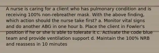 A nurse is caring for a client who has pulmonary condition and is receiving 100% non-rebreather mask. With the above finding, which action should the nurse take first? a. Monitor vital signs and do another ABG in one hour b. Place the client in Fowler's position if he or she is able to tolerate it c. Activate the code blue team and provide ventilation support d. Maintain the 100% NRB and reassess in 10 minutes