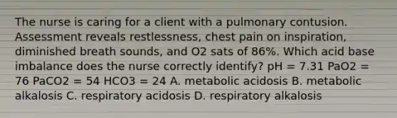 The nurse is caring for a client with a pulmonary contusion. Assessment reveals restlessness, chest pain on inspiration, diminished breath sounds, and O2 sats of 86%. Which acid base imbalance does the nurse correctly identify? pH = 7.31 PaO2 = 76 PaCO2 = 54 HCO3 = 24 A. metabolic acidosis B. metabolic alkalosis C. respiratory acidosis D. respiratory alkalosis