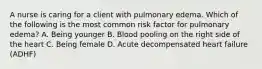 A nurse is caring for a client with pulmonary edema. Which of the following is the most common risk factor for pulmonary edema? A. Being younger B. Blood pooling on the right side of the heart C. Being female D. Acute decompensated heart failure (ADHF)