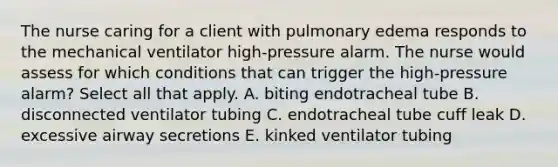 The nurse caring for a client with pulmonary edema responds to the mechanical ventilator high-pressure alarm. The nurse would assess for which conditions that can trigger the high-pressure alarm? Select all that apply. A. biting endotracheal tube B. disconnected ventilator tubing C. endotracheal tube cuff leak D. excessive airway secretions E. kinked ventilator tubing