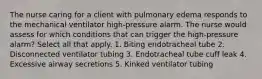 The nurse caring for a client with pulmonary edema responds to the mechanical ventilator high-pressure alarm. The nurse would assess for which conditions that can trigger the high-pressure alarm? Select all that apply. 1. Biting endotracheal tube 2. Disconnected ventilator tubing 3. Endotracheal tube cuff leak 4. Excessive airway secretions 5. Kinked ventilator tubing