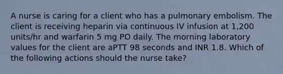 A nurse is caring for a client who has a pulmonary embolism. The client is receiving heparin via continuous IV infusion at 1,200 units/hr and warfarin 5 mg PO daily. The morning laboratory values for the client are aPTT 98 seconds and INR 1.8. Which of the following actions should the nurse take?