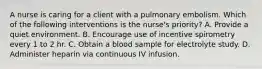 A nurse is caring for a client with a pulmonary embolism. Which of the following interventions is the nurse's priority? A. Provide a quiet environment. B. Encourage use of incentive spirometry every 1 to 2 hr. C. Obtain a blood sample for electrolyte study. D. Administer heparin via continuous IV infusion.