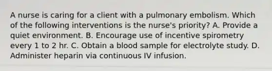 A nurse is caring for a client with a pulmonary embolism. Which of the following interventions is the nurse's priority? A. Provide a quiet environment. B. Encourage use of incentive spirometry every 1 to 2 hr. C. Obtain a blood sample for electrolyte study. D. Administer heparin via continuous IV infusion.