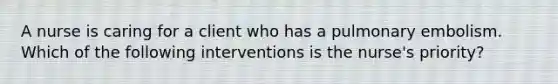 A nurse is caring for a client who has a pulmonary embolism. Which of the following interventions is the nurse's priority?