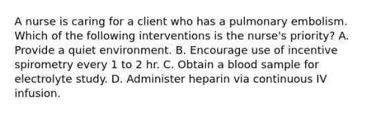 A nurse is caring for a client who has a pulmonary embolism. Which of the following interventions is the nurse's priority? A. Provide a quiet environment. B. Encourage use of incentive spirometry every 1 to 2 hr. C. Obtain a blood sample for electrolyte study. D. Administer heparin via continuous IV infusion.