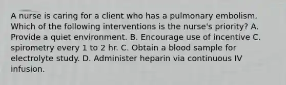 A nurse is caring for a client who has a pulmonary embolism. Which of the following interventions is the nurse's priority? A. Provide a quiet environment. B. Encourage use of incentive C. spirometry every 1 to 2 hr. C. Obtain a blood sample for electrolyte study. D. Administer heparin via continuous IV infusion.