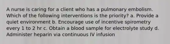 A nurse is caring for a client who has a pulmonary embolism. Which of the following interventions is the priority? a. Provide a quiet environment b. Encourage use of incentive spirometry every 1 to 2 hr c. Obtain a blood sample for electrolyte study d. Administer heparin via continuous IV infusion