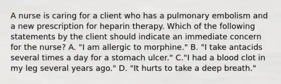 A nurse is caring for a client who has a pulmonary embolism and a new prescription for heparin therapy. Which of the following statements by the client should indicate an immediate concern for the nurse? A. "I am allergic to morphine." B. "I take antacids several times a day for a stomach ulcer." C."I had a blood clot in my leg several years ago." D. "It hurts to take a deep breath."