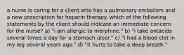 a nurse is caring for a client who has a pulmonary embolism and a new prescription for heparin therapy. which of the following statements by the client should indicate an immediate concern for the nurse? a) "i am allergic to morphine." b) "i take antacids several times a day for a stomach ulcer." c) "i had a blood clot in my leg several years ago." d) "it hurts to take a deep breath."