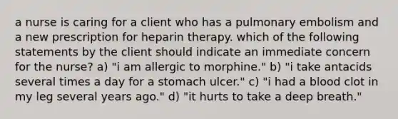 a nurse is caring for a client who has a pulmonary embolism and a new prescription for heparin therapy. which of the following statements by the client should indicate an immediate concern for the nurse? a) "i am allergic to morphine." b) "i take antacids several times a day for a stomach ulcer." c) "i had a blood clot in my leg several years ago." d) "it hurts to take a deep breath."