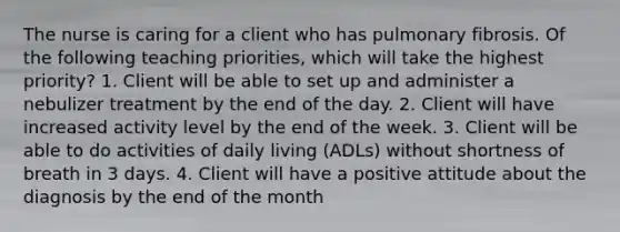 The nurse is caring for a client who has pulmonary fibrosis. Of the following teaching priorities, which will take the highest priority? 1. Client will be able to set up and administer a nebulizer treatment by the end of the day. 2. Client will have increased activity level by the end of the week. 3. Client will be able to do activities of daily living (ADLs) without shortness of breath in 3 days. 4. Client will have a positive attitude about the diagnosis by the end of the month