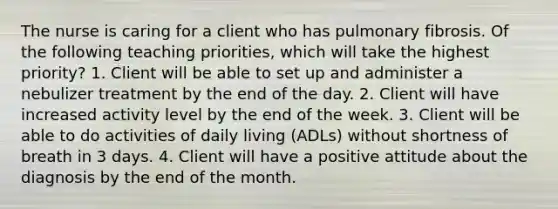 The nurse is caring for a client who has pulmonary fibrosis. Of the following teaching priorities, which will take the highest priority? 1. Client will be able to set up and administer a nebulizer treatment by the end of the day. 2. Client will have increased activity level by the end of the week. 3. Client will be able to do activities of daily living (ADLs) without shortness of breath in 3 days. 4. Client will have a positive attitude about the diagnosis by the end of the month.