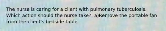 The nurse is caring for a client with pulmonary tuberculosis. Which action should the nurse take?. a)Remove the portable fan from the client's bedside table