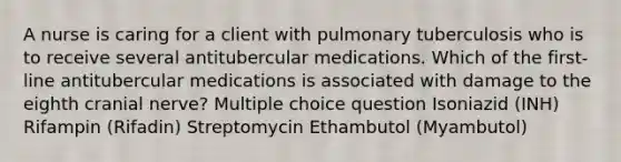 A nurse is caring for a client with pulmonary tuberculosis who is to receive several antitubercular medications. Which of the first-line antitubercular medications is associated with damage to the eighth cranial nerve? Multiple choice question Isoniazid (INH) Rifampin (Rifadin) Streptomycin Ethambutol (Myambutol)