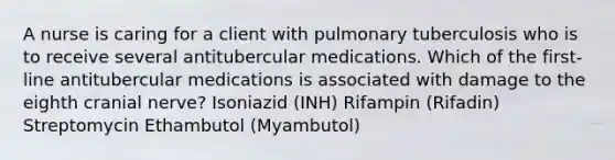 A nurse is caring for a client with pulmonary tuberculosis who is to receive several antitubercular medications. Which of the first- line antitubercular medications is associated with damage to the eighth cranial nerve? Isoniazid (INH) Rifampin (Rifadin) Streptomycin Ethambutol (Myambutol)