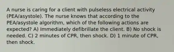 A nurse is caring for a client with pulseless electrical activity (PEA/asystole). The nurse knows that according to the PEA/asystole algorithm, which of the following actions are expected? A) Immediately defibrillate the client. B) No shock is needed. C) 2 minutes of CPR, then shock. D) 1 minute of CPR, then shock.