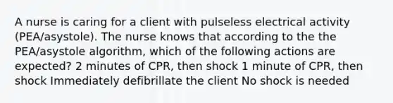 A nurse is caring for a client with pulseless electrical activity (PEA/asystole). The nurse knows that according to the the PEA/asystole algorithm, which of the following actions are expected? 2 minutes of CPR, then shock 1 minute of CPR, then shock Immediately defibrillate the client No shock is needed