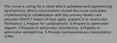 The nurse is caring for a client who is pulseless and experiencing dysrhythmia. Which interventions should the nurse anticipate implementing in collaboration with the primary health care provider (PHCP)? Select all that apply. (patient is in ventricular fibrillation) 1.Prepare for cardioversion. 2.Prepare to administer digoxin. 3.Prepare to administer amiodarone. 4.Prepare to administer epinephrine. 5.Provide cardiopulmonary resuscitation (CPR).