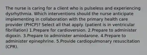 The nurse is caring for a client who is pulseless and experiencing dysrhythmia. Which interventions should the nurse anticipate implementing in collaboration with the primary health care provider (PHCP)? Select all that apply. (patient is in ventricular fibrillation) 1.Prepare for cardioversion. 2.Prepare to administer digoxin. 3.Prepare to administer amiodarone. 4.Prepare to administer epinephrine. 5.Provide cardiopulmonary resuscitation (CPR).