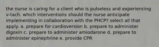 the nurse is caring for a client who is pulseless and experiencing v-tach. which interventions should the nurse anticipate implementing in collaboration with the PHCP? select all that apply. a. prepare for cardioversion b. prepare to administer digoxin c. prepare to administer amiodarone d. prepare to administer epinephrine e. provide CPR